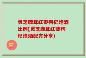 灵芝鹿茸红枣枸杞泡酒比例(灵芝鹿茸红枣枸杞泡酒配方分享)