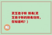 灵芝孢子粉 排毒(灵芝孢子粉的排毒功效，你知道吗？)