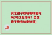 灵芝孢子粉哈喇味能吃吗(可以食用吗？灵芝孢子粉有哈喇味道)