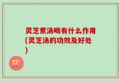灵芝煮汤喝有什么作用(灵芝汤的功效及好处)