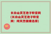 长白山灵芝孢子粉官网(长白山灵芝孢子粉官网：纯天然健康选择)