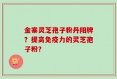 金寨灵芝孢子粉丹阳牌？提高免疫力的灵芝孢子粉？