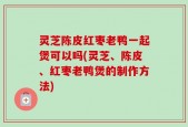 灵芝陈皮红枣老鸭一起煲可以吗(灵芝、陈皮、红枣老鸭煲的制作方法)