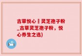古草悦心當灵芝孢子粉_古草灵芝孢子粉，悦心养生之选)