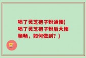 喝了灵芝孢子粉通便(喝了灵芝孢子粉后大便顺畅，如何做到？)