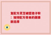复配方灵芝破壁孢子粉：独特配方带来的健康新选择