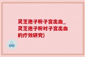 灵芝孢子粉子宫出血_灵芝孢子粉对子宫出血的疗效研究)