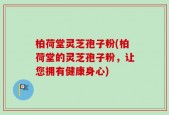 柏荷堂灵芝孢子粉(柏荷堂的灵芝孢子粉，让您拥有健康身心)