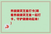 养固健灵芝皇打卡(跟着养固健灵芝皇一起打卡，守护健康动起来！)