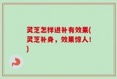 灵芝怎样进补有效果(灵芝补身，效果惊人！)