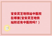 宝安灵芝地铁站中医院在哪里(宝安灵芝地铁站附近有中医院吗？)