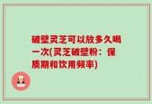 破壁灵芝可以放多久喝一次(灵芝破壁粉：保质期和饮用频率)