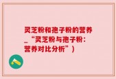 灵芝粉和孢子粉的营养_“灵芝粉与孢子粉：营养对比分析”)