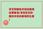灵芝种植技术培训基地在哪里有(寻找灵芝种植技术培训基地的位置)