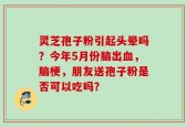 灵芝孢子粉引起头晕吗？今年5月份脑出血，脑梗，朋友送孢子粉是否可以吃吗？