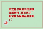 灵芝孢子粉能当作保健品服用吗 (灵芝孢子粉可作为保健品食用吗？)