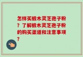 怎样买椴木灵芝孢子粉？了解椴木灵芝孢子粉的购买渠道和注意事项？