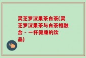 灵芝罗汉果茶白茶(灵芝罗汉果茶与白茶相融合 - 一杯健康的饮品)