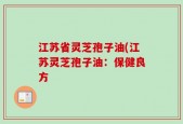 江苏省灵芝孢子油(江苏灵芝孢子油：保健良方