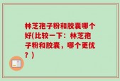 林芝孢子粉和胶囊哪个好(比较一下：林芝孢子粉和胶囊，哪个更优？)