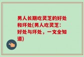 男人长期吃灵芝的好处和坏处(男人吃灵芝：好处与坏处，一文全知道)