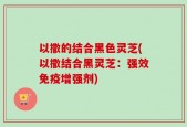 以撒的结合黑色灵芝(以撒结合黑灵芝：强效免疫增强剂)
