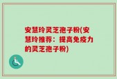 安慧玲灵芝孢子粉(安慧玲推荐：提高免疫力的灵芝孢子粉)