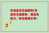 天津省灵芝破壁粉(天津灵芝破壁粉：提高免疫力，助您健康长寿！)
