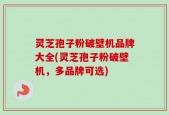 灵芝孢子粉破壁机品牌大全(灵芝孢子粉破壁机，多品牌可选)
