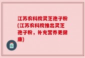 江苏农科院灵芝孢子粉(江苏农科院推出灵芝孢子粉，补充营养更健康)