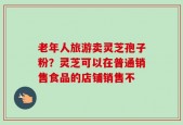 老年人旅游卖灵芝孢子粉？灵芝可以在普通销售食品的店铺销售不