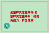 云乐牌灵芝孢子粉(云乐牌灵芝孢子粉：提高免疫力，护卫健康)
