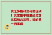 灵芝多糖和三萜的区别？灵芝孢子粉里的灵芝三萜和总三萜，说的是一回事吗