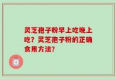 灵芝孢子粉早上吃晚上吃？灵芝孢子粉的正确食用方法？