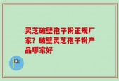 灵芝破壁孢子粉正规厂家？破壁灵芝孢子粉产品哪家好