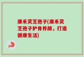 康禾灵芝孢子(康禾灵芝孢子护骨养颜，打造健康生活)