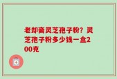 老却斋灵芝孢子粉？灵芝孢子粉多少钱一盒200克