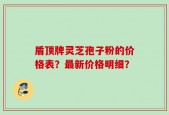 盾顶牌灵芝孢子粉的价格表？最新价格明细？