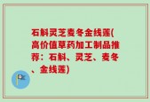 石斛灵芝麦冬金线莲(高价值草药加工制品推荐：石斛、灵芝、麦冬、金线莲)