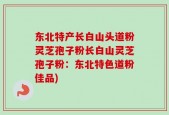 东北特产长白山头道粉灵芝孢子粉长白山灵芝孢子粉：东北特色道粉佳品)