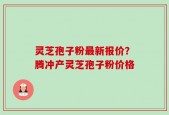 灵芝孢子粉最新报价？腾冲产灵芝孢子粉价格