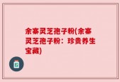 余寨灵芝孢子粉(余寨灵芝孢子粉：珍贵养生宝藏)