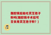 腹腔镜后能吃灵芝孢子粉吗(腹腔镜手术后可否食用灵芝孢子粉？)