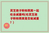 灵芝孢子粉和燕窝一起吃会减重吗(吃灵芝孢子粉和燕窝是否能减重？)