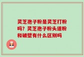 灵芝孢子粉是灵芝打粉吗？灵芝孢子粉头道粉和破壁有什么区别吗