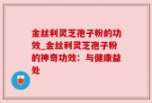 金丝利灵芝孢子粉的功效_金丝利灵芝孢子粉的神奇功效：与健康益处