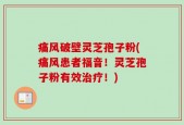 痛风破壁灵芝孢子粉(痛风患者福音！灵芝孢子粉有效治疗！)