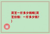 灵芝一斤多少钱呢(灵芝价格：一斤多少钱？)