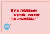 灵芝孢子粉哪里的纯_“探索纯度：哪里的灵芝孢子粉品质最佳？”)