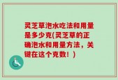 灵芝草泡水吃法和用量是多少克(灵芝草的正确泡水和用量方法，关键在这个克数！)